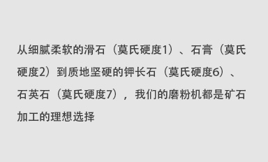 從細膩柔軟的滑石（莫氏硬度1）、石膏（莫氏硬度2）到質地堅硬的鉀長石（莫氏硬度6）、石英石（莫氏硬度7），我們的磨粉機都是礦石加工的理想選擇。
